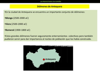 LA PREHISTORIA EN ESPAÑA

Dólmenes de Antequera
•En la ciudad de Antequera se encuentra un importante conjunto de dólmenes:
•Menga (2500-2000 aC)
•Viera (2500-2000 aC)

•Romeral (1900-1800 aC)
•Estos grandes dólmenes fueron seguramente enterramientos colec vos pero también
pudieron servir para dar importancia al núcleo de población que los había construido.

 