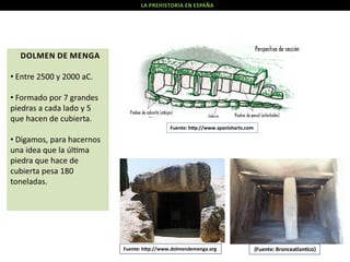 LA PREHISTORIA EN ESPAÑA

DOLMEN DE MENGA
• Entre 2500 y 2000 aC.
• Formado por 7 grandes
piedras a cada lado y 5
que hacen de cubierta.
Fuente: h p://www.spanisharts.com

• Digamos, para hacernos
una idea que la úl ma
piedra que hace de
cubierta pesa 180
toneladas.

Fuente: h p://www.dolmendemenga.org

(Fuente: Bronceatlan co)

 