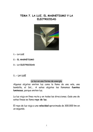 TEMA 7. LA LUZ, EL MAGNETISMO Y LA
ELECTRICIDAD

1.- LA LUZ
2.- EL MAGNETISMO
3.- LA ELECTRICIDAD

1.- LA LUZ
La luz es una forma de energía.
Algunos objetos emiten luz como la llama de una vela, una
bombilla, el Sol,… A estos objetos los llamamos fuentes
luminosas, porque emiten luz.
La luz viaja en línea recta y en todas las direcciones. Cada una de
estas líneas se llama rayo de luz.
El rayo de luz viaja a una velocidad aproximada de 300.000 km en
un segundo.

1

 