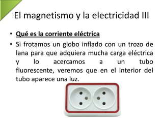 El magnetismo y la electricidad III
• Qué es la corriente eléctrica
• Si frotamos un globo inflado con un trozo de
lana para que adquiera mucha carga eléctrica
y
lo
acercamos
a
un
tubo
fluorescente, veremos que en el interior del
tubo aparece una luz.

 