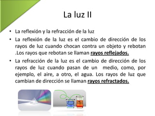 La luz II
• La reflexión y la refracción de la luz
• La reflexión de la luz es el cambio de dirección de los
rayos de luz cuando chocan contra un objeto y rebotan
.Los rayos que rebotan se llaman rayos reflejados.
• La refracción de la luz es el cambio de dirección de los
rayos de luz cuando pasan de un medio, como, por
ejemplo, el aire, a otro, el agua. Los rayos de luz que
cambian de dirección se llaman rayos refractados.

 