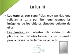 La luz III
• Los espejos son superficies muy pulidas que
reflejan la luz y permiten que veamos las
imágenes de los objetos situados delante de
ellos.
• Las lentes son objetos de vidrio o de
plástico, con distintas formas. La luz , cuando
pasa a través de las lentes se refracta.

 