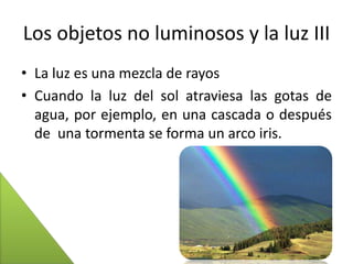 Los objetos no luminosos y la luz III
• La luz es una mezcla de rayos
• Cuando la luz del sol atraviesa las gotas de
agua, por ejemplo, en una cascada o después
de una tormenta se forma un arco iris.

 