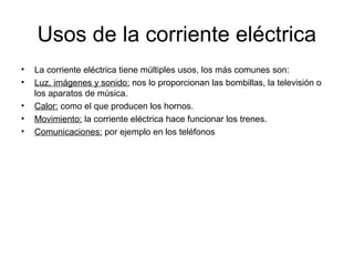 Usos de la corriente eléctrica
•
•
•
•
•

La corriente eléctrica tiene múltiples usos, los más comunes son:
Luz, imágenes y sonido: nos lo proporcionan las bombillas, la televisión o
los aparatos de música.
Calor: como el que producen los hornos.
Movimiento: la corriente eléctrica hace funcionar los trenes.
Comunicaciones: por ejemplo en los teléfonos

 