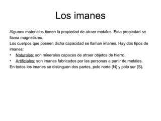 Los imanes
Algunos materiales tienen la propiedad de atraer metales. Esta propiedad se
llama magnetismo.
Los cuerpos que poseen dicha capacidad se llaman imanes. Hay dos tipos de
imanes:
• Naturales: son minerales capaces de atraer objetos de hierro.
• Artificiales: son imanes fabricados por las personas a partir de metales.
En todos los imanes se distinguen dos partes, polo norte (N) y polo sur (S).

 