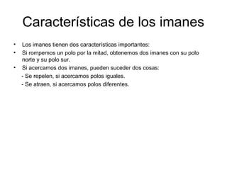 Características de los imanes
•
•
•

Los imanes tienen dos características importantes:
Si rompemos un polo por la mitad, obtenemos dos imanes con su polo
norte y su polo sur.
Si acercamos dos imanes, pueden suceder dos cosas:
- Se repelen, si acercamos polos iguales.
- Se atraen, si acercamos polos diferentes.

 