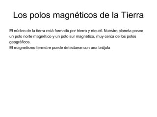 Los polos magnéticos de la Tierra
El núcleo de la tierra está formado por hierro y níquel. Nuestro planeta posee
un polo norte magnético y un polo sur magnético, muy cerca de los polos
geográficos.
El magnetismo terrestre puede detectarse con una brújula

 