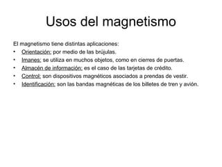 Usos del magnetismo
El magnetismo tiene distintas aplicaciones:
• Orientación: por medio de las brújulas.
• Imanes: se utiliza en muchos objetos, como en cierres de puertas.
• Almacén de información: es el caso de las tarjetas de crédito.
• Control: son dispositivos magnéticos asociados a prendas de vestir.
• Identificación: son las bandas magnéticas de los billetes de tren y avión.

 