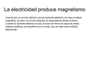 La electricidad produce magnetismo
Cuando por un circuito eléctrico circula corriente eléctrica, se crea un efecto
magnético, es decir, el circuito adquiere la capacidad de atraer al hierro.
Cuando la corriente eléctrica circula, el trozo de hierro es capaz de atraer
objetos metálicos, se transforma en un imán, que en este caso se llama
electroimán

 