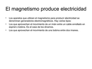 El magnetismo produce electricidad
•
•
•

Los aparatos que utilizan el magnetismo para producir electricidad se
denominan generadores electromagnéticos. Hay varios tipos:
Los que aprovechan el movimiento de un imán entre un cable enrollado en
espiral o bobina. Es el caso de los dinamos.
Los que aprovechan el movimiento de una bobina entre dos imanes.

 