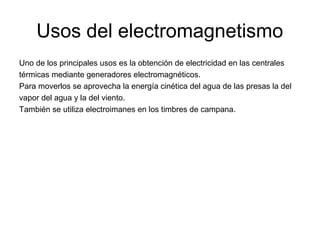 Usos del electromagnetismo
Uno de los principales usos es la obtención de electricidad en las centrales
térmicas mediante generadores electromagnéticos.
Para moverlos se aprovecha la energía cinética del agua de las presas la del
vapor del agua y la del viento.
También se utiliza electroimanes en los timbres de campana.

 