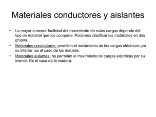 Materiales conductores y aislantes
•

•
•

La mayor o menor facilidad del movimiento de estas cargas depende del
tipo de material que los compone. Podemos clasificar los materiales en dos
grupos.
Materiales conductores: permiten el movimiento de las cargas eléctricas por
su interior. Es el caso de los metales.
Materiales aislantes: no permiten el movimiento de cargas eléctricas por su
interior. Es el caso de la madera.

 