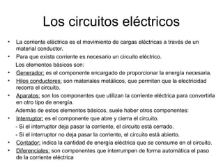 Los circuitos eléctricos
•
•
•
•
•

•

•
•

La corriente eléctrica es el movimiento de cargas eléctricas a través de un
material conductor.
Para que exista corriente es necesario un circuito eléctrico.
Los elementos básicos son:
Generador: es el componente encargado de proporcionar la energía necesaria.
Hilos conductores: son materiales metálicos, que permiten que la electricidad
recorra el circuito.
Aparatos: son los componentes que utilizan la corriente eléctrica para convertirla
en otro tipo de energía.
Además de estos elementos básicos, suele haber otros componentes:
Interruptor: es el componente que abre y cierra el circuito.
- Si el interruptor deja pasar la corriente, el circuito está cerrado.
- Si el interruptor no deja pasar la corriente, el circuito está abierto.
Contador: indica la cantidad de energía eléctrica que se consume en el circuito.
Diferenciales: son componentes que interrumpen de forma automática el paso
de la corriente eléctrica

 