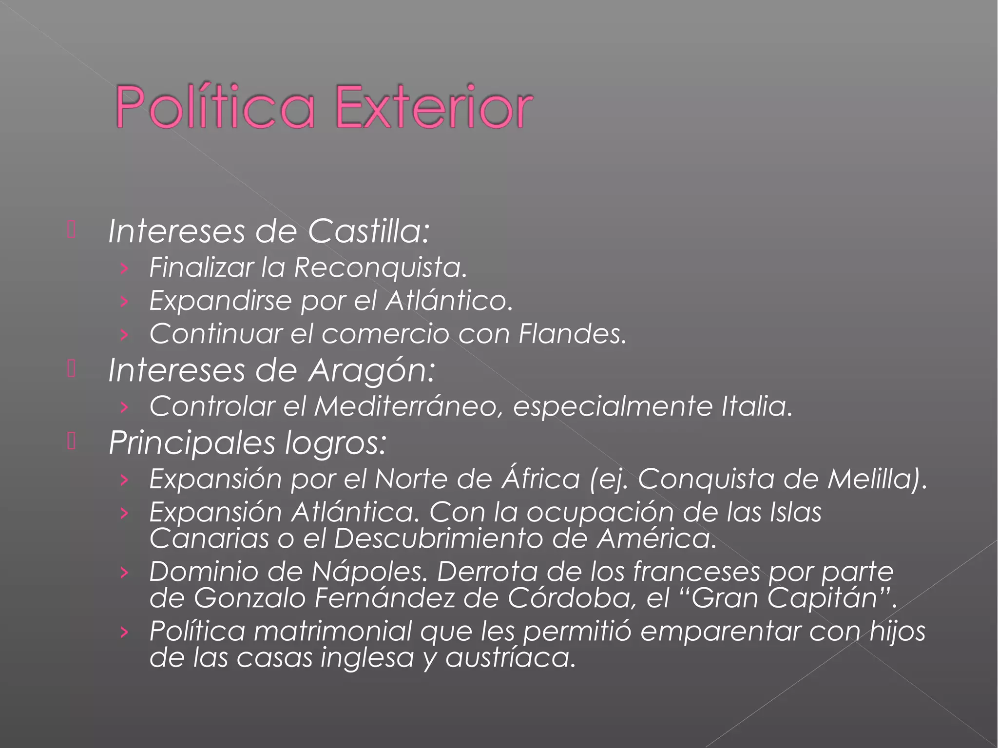 

Intereses de Castilla:
› Finalizar la Reconquista.
› Expandirse por el Atlántico.
› Continuar el comercio con Flandes.



Intereses de Aragón:
› Controlar el Mediterráneo, especialmente Italia.



Principales logros:
› Expansión por el Norte de África (ej. Conquista de Melilla).
› Expansión Atlántica. Con la ocupación de las Islas

Canarias o el Descubrimiento de América.
› Dominio de Nápoles. Derrota de los franceses por parte
de Gonzalo Fernández de Córdoba, el “Gran Capitán”.
› Política matrimonial que les permitió emparentar con hijos
de las casas inglesa y austríaca.

 