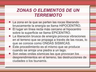 ZONAS O ELEMENTOS DE UN
TERREMOTO
 La zona en la que se parten las rocas liberando
bruscamente la energía se llama HIPOCENTRO.
 El lugar en línea recta más cercano al hipocentro
sobre la superficie se llama EPICENTRO.
 La liberación brusca de energía provoca vibraciones
en el terreno que se propaga a través de las rocas, lo
que se conoce como ONDAS SISMICAS.
 Este procedimiento es el mismo que se produce
cuando se arroja una piedra a un lago.
 Son estas ondas sísmicas las que provocan los
desprendimientos en el terreno, las destrucciones de
ciudades o los tsunamis.
 