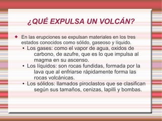 ¿QUÉ EXPULSA UN VOLCÁN?
 En las erupciones se expulsan materiales en los tres
estados conocidos como sólido, gaseoso y líquido.
● Los gases: como el vapor de agua, oxidos de
carbono, de azufre, que es lo que impulsa al
magma en su ascenso.
● Los líquidos: son rocas fundidas, formada por la
lava que al enfriarse rápidamente forma las
rocas volcánicas.
● Los sólidos: llamados piroclastos que se clasifican
según sus tamaños, cenizas, lapilli y bombas.
 