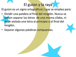 El guion y la raya
El guion es un signo ortográfico(-) que se emplea para:
• Dividir una palabra al final del renglón. Nunca se
deben separar las letras de una misma sílaba, ni
dejar aislada una letra al principio o al final del
renglón.
• Separar algunas palabras compuestas.
 