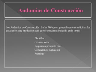 Los Andamios de Construcción. En las Webquest generalmente se solicita a los
estudiantes que produzcan algo que se encuentra indicado en la tarea:
Plantillas
Orientaciones
Requisitos producto final
Condiciones evaluación
Rúbricas
 