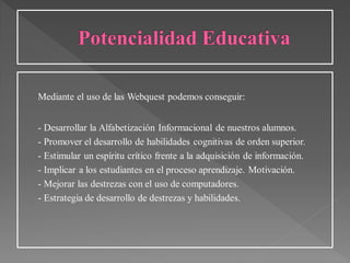 Mediante el uso de las Webquest podemos conseguir:
- Desarrollar la Alfabetización Informacional de nuestros alumnos.
- Promover el desarrollo de habilidades cognitivas de orden superior.
- Estimular un espíritu crítico frente a la adquisición de información.
- Implicar a los estudiantes en el proceso aprendizaje. Motivación.
- Mejorar las destrezas con el uso de computadores.
- Estrategia de desarrollo de destrezas y habilidades.
 