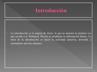  La introducción es la página de inicio, la que se muestra la primera vez
que accede a la Webquest. Provee al estudiante la información básica. La
meta de la introducción es hacer la actividad atractiva, divertida y
estimulante para los alumnos.
 