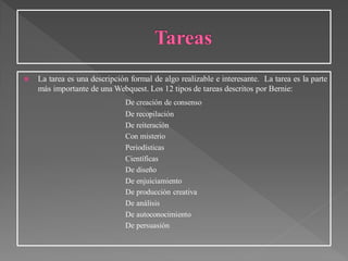  La tarea es una descripción formal de algo realizable e interesante. La tarea es la parte
más importante de una Webquest. Los 12 tipos de tareas descritos por Bernie:
De creación de consenso
De recopilación
De reiteración
Con misterio
Periodísticas
Científicas
De diseño
De enjuiciamiento
De producción creativa
De análisis
De autoconocimiento
De persuasión
 