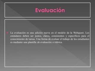  La evaluación es una adición nueva en el modelo de la Webquest. Los
estándares deben ser justos, claros, consistentes y específicos para el
conocimiento de tareas. Una forma de evaluar el trabajo de los estudiantes
es mediante una plantilla de evaluación o rúbrica.
 