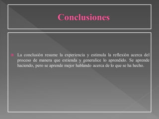  La conclusión resume la experiencia y estimula la reflexión acerca del
proceso de manera que extienda y generalice lo aprendido. Se aprende
haciendo, pero se aprende mejor hablando acerca de lo que se ha hecho.
 