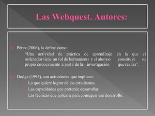  Pérez (2006), la define como:
“Una actividad de práctica de aprendizaje en la que el
ordenador tiene un rol de herramienta y el alumno constituye su
propio conocimiento a partir de la investigación que realiza”.
 Dodge (1995), son actividades que implican:
 Lo que quiere lograr de los estudiantes.
 Las capacidades que pretende desarrollar.
 Las técnicas que aplicará para conseguir ese desarrollo.
 