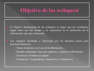  El objetivo fundamental de las webquest es lograr que los estudiantes
hagan buen uso del tiempo y se concentren en la utilización de la
información más que en buscarla.
 Las webquest diseñadas y elaboradas por los docentes tienen gran
potencial educativa:
- Guian al alumno en el uso de la información.
- Brindan andamiajes para que registren y organicen información.
- Favorecen el trabajo en equipo.
- Promueven el aprendizaje cooperativo y colaborativo.
 