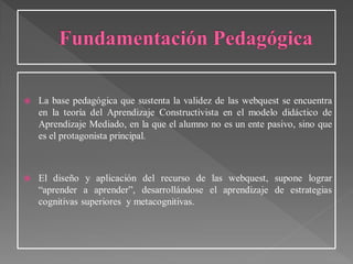  La base pedagógica que sustenta la validez de las webquest se encuentra
en la teoría del Aprendizaje Constructivista en el modelo didáctico de
Aprendizaje Mediado, en la que el alumno no es un ente pasivo, sino que
es el protagonista principal.
 El diseño y aplicación del recurso de las webquest, supone lograr
“aprender a aprender”, desarrollándose el aprendizaje de estrategias
cognitivas superiores y metacognitivas.
 