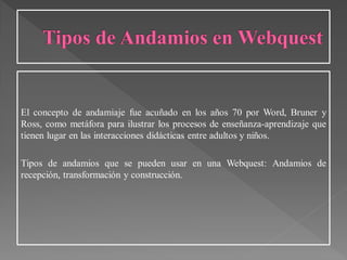 El concepto de andamiaje fue acuñado en los años 70 por Word, Bruner y
Ross, como metáfora para ilustrar los procesos de enseñanza-aprendizaje que
tienen lugar en las interacciones didácticas entre adultos y niños.
Tipos de andamios que se pueden usar en una Webquest: Andamios de
recepción, transformación y construcción.
 