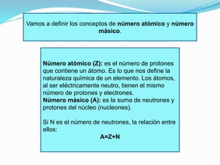 Vamos a definir los conceptos de número atómico y número 
másico. 
Número atómico (Z): es el número de protones 
que contiene un átomo. Es lo que nos define la 
naturaleza química de un elemento. Los átomos, 
al ser eléctricamente neutro, tienen el mismo 
número de protones y electrones. 
Número másico (A): es la suma de neutrones y 
protones del núcleo (nucleones). 
Si N es el número de neutrones, la relación entre 
ellos: 
A=Z+N 
 