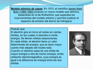 Modelo atómico de capas: En 1913, el científico danés Niels 
Bohr (1885-1962) propuso un nuevo modelo que atómico, 
basándose en el de Rutherford, que superaba los 
inconvenientes del modelo anterior y permitía explicar el 
espectro de emisión del átomo de hidrógeno 
Postuló que: 
El electrón gira en torno al núcleo en ciertas 
órbitas, en las cuales ni absorbe ni emite 
energía. Se llaman órbitas estacionarias. 
En cada órbita, el electrón tiene un valor 
determinado de energía, que es tanto mayor 
cuanto más alejado del núcleo está. 
Cuando un electrón pasa de una órbita de 
mayor energía a otra de menor energía, emite 
radiación electromagnética, cuya energía es 
igual a la diferencia de energía entre las dos 
órbitas. 
 