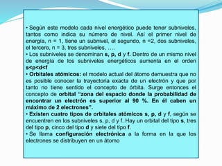 • Según este modelo cada nivel energético puede tener subniveles, 
tantos como indica su número de nivel. Así el primer nivel de 
energía, n = 1, tiene un subnivel, el segundo, n =2, dos subniveles, 
el tercero, n = 3, tres subniveles, …. 
• Los subniveles se denominan s, p, d y f. Dentro de un mismo nivel 
de energía de los subniveles energéticos aumenta en el orden 
s<p<d<f 
• Orbitales atómicos: el modelo actual del átomo demuestra que no 
es posible conocer la trayectoria exacta de un electrón y que por 
tanto no tiene sentido el concepto de órbita. Surge entonces el 
concepto de orbital “zona del espacio donde la probabilidad de 
encontrar un electrón es superior al 90 %. En él caben un 
máximo de 2 electrones”. 
• Existen cuatro tipos de orbitales atómicos s, p, d y f, según se 
encuentren en los subniveles s, p, d y f. Hay un orbital del tipo s, tres 
del tipo p, cinco del tipo d y siete del tipo f. 
• Se llama configuración electrónica a la forma en la que los 
electrones se distribuyen en un átomo 
 
