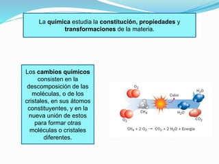 La química estudia la constitución, propiedades y 
transformaciones de la materia. 
Los cambios químicos 
consisten en la 
descomposición de las 
moléculas, o de los 
cristales, en sus átomos 
constituyentes, y en la 
nueva unión de estos 
para formar otras 
moléculas o cristales 
diferentes. 
 