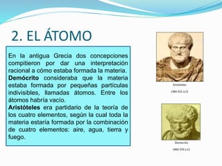 2. EL ÁTOMO 
En la antigua Grecia dos concepciones 
compitieron por dar una interpretación 
racional a cómo estaba formada la materia. 
Demócrito consideraba que la materia 
estaba formada por pequeñas partículas 
indivisibles, llamadas átomos. Entre los 
átomos habría vacío. 
Aristóteles era partidario de la teoría de 
los cuatro elementos, según la cual toda la 
materia estaría formada por la combinación 
de cuatro elementos: aire, agua, tierra y 
fuego. 
Aristóteles 
(384-322 a.C) 
Demócrito 
(460-370 a.C) 
 