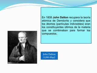 En 1808 John Dalton recupera la teoría 
atómica de Demócrito y considera que 
los átomos (partículas indivisibles) eran 
los constituyentes últimos de la materia 
que se combinaban para formar los 
compuestos. 
John Dalton 
(1766-1844) 
 