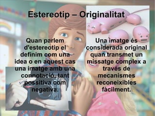 EEsstteerreeoottiipp –– OOrriiggiinnaalliittaatt 
Quan parlem 
d'estereotip el 
definim com una 
idea o en aquest cas 
una imatge amb una 
connotació, tant 
possitiva com 
negativa. 
Una imatge és 
considerada original 
quan transmet un 
missatge complex a 
través de 
mecanismes 
reconeixibles 
fàcilment. 
 