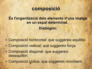 ccoommppoossiicciióó 
És l'organització dels elements d'una imatge 
en un espai determinat. 
Distingim: 
● Composició horitzontal: que suggereix equilibri. 
● Composició vertical: que suggereix força. 
● Composició diagonal: que suggereix 
desequilibri. 
● Composició cíclica: que suggereix moviment. 
 