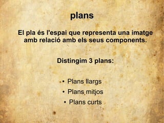 ppllaannss 
El pla és l'espai que representa una imatge 
amb relació amb els seus components. 
Distingim 3 plans: 
● Plans llargs 
● Plans mitjos 
● Plans curts 
 