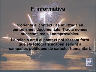 FF.. iinnffoorrmmaattiivvaa 
S'orienta al context i es utilitzada en 
periodisme i documentals. Tracta només 
succesos reals i comprovables. 
La relació amb el context pot ser tant forta 
que els fotògrafs acaben servint a 
campañes polítiques de caràcter humanitari. 
 