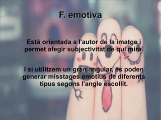 FF.. eemmoottiivvaa 
Està orientada a l'autor de la imatge i 
permet afegir subjectivitat de qui mira. 
I si utilitzem un gran angular, es poden 
generar misstages emotius de diferents 
tipus segons l'angle escollit. 
 