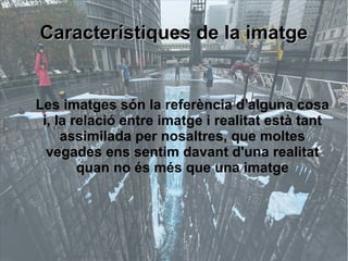 CCaarraacctteerrííssttiiqquueess ddee llaa iimmaattggee 
Les imatges són la referència d'alguna cosa 
i, la relació entre imatge i realitat està tant 
assimilada per nosaltres, que moltes 
vegades ens sentim davant d'una realitat 
quan no és més que una imatge 
 