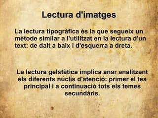 LLeeccttuurraa dd''iimmaattggeess 
La lectura tipogràfica és la que segueix un 
mètode similar a l'utilitzat en la lectura d'un 
text: de dalt a baix i d'esquerra a dreta. 
La lectura gelstàtica implica anar analitzant 
els diferents núclis d'atenció: primer el tea 
principal i a continuació tots els temes 
secundàris. 
