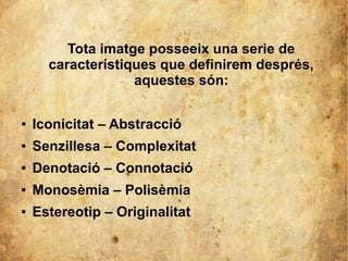 Tota imatge posseeix una serie de 
característiques que definirem després, 
aquestes són: 
● Iconicitat – Abstracció 
● Senzillesa – Complexitat 
● Denotació – Connotació 
● Monosèmia – Polisèmia 
● Estereotip – Originalitat 
 
