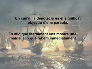 En canvi, la denotació és el significat 
objectiu d'una paraula. 
És allò que literalment ens mostra una 
imatge, allò que rebem inmediatament. 
 