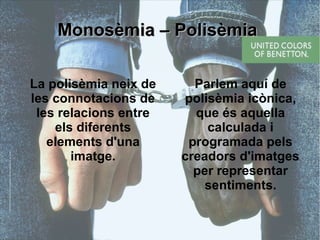 MMoonnoossèèmmiiaa –– PPoolliissèèmmiiaa 
La polisèmia neix de 
les connotacions de 
les relacions entre 
els diferents 
elements d'una 
imatge. 
Parlem aquí de 
polisèmia icònica, 
que és aquella 
calculada i 
programada pels 
creadors d'imatges 
per representar 
sentiments. 
 