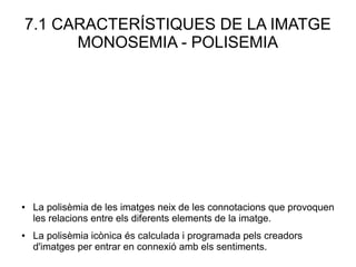 7.1 CARACTERÍSTIQUES DE LA IMATGE
MONOSEMIA - POLISEMIA
● La polisèmia de les imatges neix de les connotacions que provoquen
les relacions entre els diferents elements de la imatge.
● La polisèmia icònica és calculada i programada pels creadors
d'imatges per entrar en connexió amb els sentiments.
 