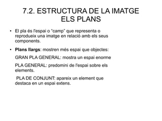 7.2. ESTRUCTURA DE LA IMATGE
ELS PLANS
● Plans llargs: mostren més espai que objectes:
GRAN PLA GENERAL: mostra un espai enorme
PLA GENERAL: predomini de l'espai sobre els
elements.
PLA DE CONJUNT: apareix un element que
destaca en un espai extens.
● El pla és l'espai o “camp” que representa o
reprodueix una imatge en relació amb els seus
components.
 