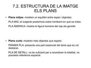 7.2. ESTRUCTURA DE LA IMATGE
ELS PLANS
● Plans mitjos: mostren un equilibri entre espai i objectes:
PLA MIG: el subjecte predomina sobre l'ambient en què es troba.
PLA ÀMERICA: mostra la figura humana del cap als genolls
● Plans curts: mostren més objectes que espais:
PRIMER PLA: presenta una part essencial del tema que es vol
destacar.
PLA DE DETALL: no és suficient per a reconèixer la totalitat, no
posseeix referència espacial.
 